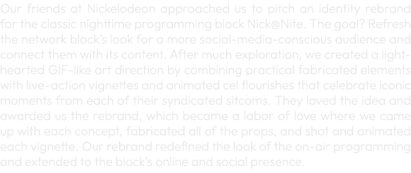 Our friends at Nickelodeon approached us to pitch an identity rebrand for the classic nighttime programming block Nic...